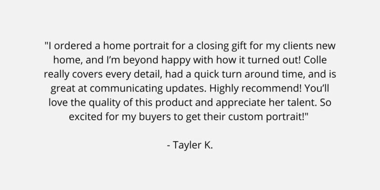 Text on a plain background. The text is a review of Colle Creative and says "I ordered a home portrait for a closing gift for my clients new home, and I’m beyond happy with how it turned out! Colle really covers every detail, had a quick turn around time, and is great at communicating updates. Highly recommend! You’ll love the quality of this product and appreciate her talent. So excited for my buyers to get their custom portrait!" Tayler K