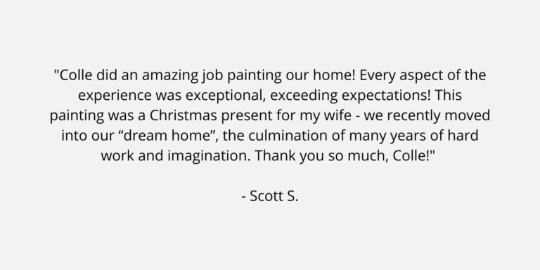 Text on a plain background. The text is a review of Colle Creative and says "Colle did an amazing job painting our home! Every aspect of the experience was exceptional, exceeding expectations! This painting was a Christmas present for my wife - we recently moved into our “dream home”, the culmination of many years of hard work and imagination. Thank you so much, Colle!" Scott S.