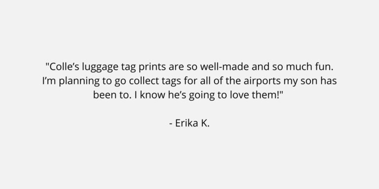 Text on a plain background. The text is a review of Colle Creative and says "Colle’s luggage tag prints are so well-made and so much fun. I’m planning to go collect tags for all of the airports my son has been to. I know he’s going to love them!" Erika K.