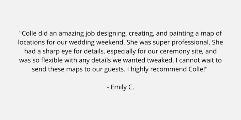 Text on a plain background. The text is a review of Colle Creative and says "Colle did an amazing job designing, creating, and painting a map of locations for our wedding weekend. She was super professional. She had a sharp eye for details, especially for our ceremony site, and was so flexible with any details we wanted tweaked. I cannot wait to send these maps to our guests. I highly recommend Colle!" Emily C.