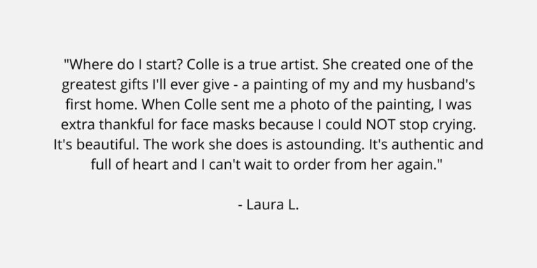 Text on a plain background. The text is a review of Colle Creative and says "Where do I start? Colle is a true artist. She created one of the greatest gifts I'll ever give - a painting of my and my husband's first home. When Colle sent me a photo of the painting, I was extra thankful for face masks because I could NOT stop crying. It's beautiful. The work she does is astounding. It's authentic and full of heart and I can't wait to order from her again." Laura L.